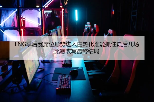 LNG季后赛席位形势进入白热化谁能抓住最后几场比赛改写最终结局